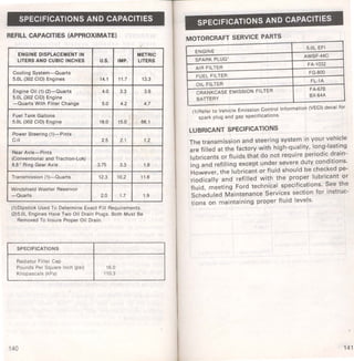 SPECIFICATIONS AND CAPACITIES 
REFILL CAPACITIES (APPROXIMATE) 
ENGINE DISPLACEMENT IN METRIC 
LITERS AND CUBIC INCHES u.s. IMP. LITERS 
Cooling System-Quarts 
5.0l (302 CID) Engines 14.1 11.7 13.3 
Engine Oil (1) (2)-Quarts 4.0 3.3 3.8 
5.0l (302 CID) Engine 
-Quarts With Filter Change 5.0 4.2 4.7 
Fuel Tank Gallons 
5.0l (302 CID) Engine 18.0 15.0 66.1 
Power Steering (1)-Pints 
C-11 2.5 2.1 1.2 
Rear Axle-Pints 
(Conventional and Traction·lok) 
8.8" Ring Gear Axle 3.75 3.3 1.8 
Transmission (1)-Quarts · 12.3 10.2 11.6 
Windshield Washer Reservoir 
-Quarts 2.0 1.7 1.9 
(1)D1pst1ck Used To Determine Exact Fill Requirements. 
(2)5.0l Engmes Have Two Oil Drain Plugs. Both Must Be 
Removed To Insure Proper Oil Drain. 
SPECIFICATIONS 
Radiator Filler Cap 
Pounds Per Square Inch (psi) 16.0 
Kilopascals (kPa) 110.3 
140 
SPECIFICATIONS AND CAPACITIES 
MOTORCRAFT SERVICE PARTS 
ENGINE 
5.0L EFI 
SPARK PLUG' 
AWSF·44C 
AIR FILTER 
FA·1032 
FUEL FILTER 
FG-800 
OIL FILTER 
FL·1A 
CRANKCASE EMISSION FILTER FA-678 
BATIERY 
BX-64A 
(1)Refer to Vehicle Emission Control Information (VECI) decal for 
spark plug and gap specifications. 
LUBRICANT SPECIFICATIONS 
The transmission and steering system in your vehicle 
are filled at the factory with high-quality, long-lasting 
lubricants or fluids that do not require periodic drain­ing 
and refilling except under severe duty conditions. 
However, the lubricant or fluid should be checked pe­riodically 
and refilled with the proper lubricant or 
fluid, meeting Ford technical specifications. See the 
Scheduled Maintenance Services section for instruc­tions 
on maintaining proper fluid levels. 
141 
 
