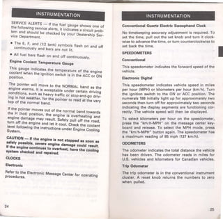 INSTRUMENTATION 
SERVICE ALERTS - If the fuel gauge shows one of 
the following service alerts, it indicates a circuit prob­lem 
and should be checked by your Dealership Ser­vice 
Department. 
• The E, F, and (1/2 tank) symbols flash on and off 
continuously and bars are not fit. 
• All fuel bars flash on and off continuously. 
Engine Coolant Temperature Gauge 
This gauge indicates the temperature of the engine 
coolant when the ignition switch is in the ACC or ON 
position. 
The pointer will move to the NORMAL band as the 
engine warms. It is acceptable under certain driving 
conditions, such as heavy traffic or stop-and-go driv­ing 
in hot weather, for the pointer to read at the very 
top of the normal band. 
If the pointer moves out of the normal band towards 
the H (hot) position, the engine is overheating and 
engine damage may result. Safely pull off the road, 
turn off the engine and let it cool. Check the coolant 
level following the instructions under Engine Cooling 
System. 
CAUTION - If the engine is not stopped as soon as 
safely possible, severe engine damage could result. 
If the engine continues to overheat, have the cooling 
system checked and repaired. 
CLOCKS 
Electronic 
Refer to the Electronic Message Center for operating 
procedures. 
24 
INSTRUMENTATION 
Conventional Quartz Electric Sweephand Clock 
No timekeeping accuracy adjustment is requ ~ red. To 
set the time, pull out the set knob and turn It ~lock­wise 
to advance the time, or turn counterclockwise to 
set back the time. 
SPEEDOMETERS 
Conventional 
This speedometer indicates the forward speed of the 
vehicle. 
Electronic Digital 
This speedometer indicates vehicle speed in miles 
per hour (MPH) or kilometers per hour (kn:' /.h). Turn 
the ignition switch to the ON or ACC P?Sitlon. The 
numerals 188 initially light up for approximately two 
seconds then turn off for approximately ~o ~econds 
indicating the display segments are fun~tlonmg cor­rectly. 
The vehicle speed will then be displayed. 
To select kilometers per hour on the speedometer, 
press the "km/h-MPH" on the message center key­board 
and release. To select the MPH mode, press 
the "km/h-MPH" button again. The speedometer has 
a maximum reading of 85 mph (137 km/h). 
ODOMETERS 
The odometer indicates the total distanc~ the _vehicle 
has been driven. The odometer reads m mile~ for 
U.S. vehicles and kilometers for Canadian vehicles. 
Trip Odometer 
The trip odometer is in the conventional instrument 
cluster. A reset knob returns the numbers to zero. 
when pulled. 
25 
 