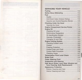 SERVICING YOUR VEHICLE 
Fueling .................................. 152 
Notice About Mlsfuellng ........... ....... 153 
Fuel .. .... ............ ......... .... ...... 153 
Quality ...... ........................... 1 54 
Anti-Knock Index (Octane Rating) ...... .. . 155 
Gasohol and Alcohol/Gasoline Blends ..... 1 56 
Checking Under the Hood .......... .. .... 1 57 
Opening the Hood ... .... ..... ... ....... 1 57 
Engine Compartment Service Points ...... 158 
Engine 011 ............................... 1 59 
Checking Oil Level ...................... 1 59 
Performance Designation . .......... .. ... 1 60 
Oil Identification Symbol ................. 1 60 
Viscosity (Thickness) .................... 1 61 
Changing Oil and Filter ............. . .... 1 63 
Engine Cooling System .................. 1 6 3 
Checking Coolant Level ............ . .... 163 
Coolant ......... .. ................ .. ... 165 
Freezing Protection .. .............. .. ... 165 
Coolant Drain and Flush ............. . ... 1 66 
Coolant Refill Procedure ................. 1 66 
Checking Hoses ........................ 1 6 71 
'D'ansmlsslon Fluid Level Check .......... 167 
Brake Fluid .......................... . ... 169 
Power Steering Fluid ..................... 170 
Suspension and Steering ................. 1 71 
High Mount Brake Lamp (Rear Window and 
Lens Cleaning, Bulb Replacement) ...... 1 71 
Appearance Protection ................... 1 7 2 
Exterior Cleaning and Care ........ . .... . 1 7 2 
Interior Cleaning and Care ..... .... ...... 1 7 5 
151 
 
