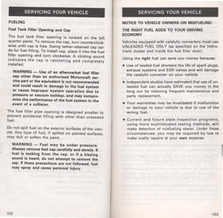 SERVICING YOUR VEHICLE 
FUELING 
Fuel Tank Filler Opening and Cap 
The fuel tank filler opening is located on the left 
quarter panel. To remove the cap, turn counterclock­wise 
until cap is free. Swing tether-retained cap asi­de 
for fuel filling. To install cap, place it into the fuel 
filler opening and turn clockwise. A clicking sound 
indicates the cap is ratcheting and completely 
installed. 
WARNING - Use of an aftermarket fuel filler 
cap other than an authorized Motorcraft ser­vice 
part or the equivalent is not recommended 
and could result in damage to the fuel system 
or cause improper system operation due to 
pressure or vacuum buildup, and may compro­mise 
the performance of the fuel system in the 
event of a collision. 
The fuel filler pipe opening is designed smaller to 
prevent accidental filling with other than unleaded 
fuel: 
Do not spill fuel on the exterior surfaces of the vehi­cle. 
Any type of fuel, if spilled on painted surfaces, 
may dull or soften the paint. 
WARNING - Fuel may be under pressure. 
Always remove fuel cap carefully and slowly. tf 
fuel is leaking from the cap, or if a hissing 
sound is heard, do not attempt to remove the 
cap. tf these precautions are not followed, fuel 
may spray and cause personal injury. 
152 
SERVICING YOUR VEHICLE 
NOTICE TO VEHICLE OWNERS ON MISFUELING 
THE RIGHT FUEL ADDS TO YOUR DRIVING 
ECONOMY 
Vehicles equipped with catalytic converters must use 
UNLEADED FUEL ONLY (as specified on the instru­ment 
cluster and inside the fuel filler door). 
Using the right fuel can save you money because: 
• Use of leaded fuel shortens the life of spark plugs, 
exhaust systems and EGR valves and will damage 
the catalytic converter on your vehicle. 
• Independent studies have estimated that use of un­leaded 
fuel can actually SAVE you money in the 
long run by reducing frequent maintenance and 
parts replacement. 
• Your warranties may be invalidated if malfunction 
or damage to your vehicle is due to use of the 
wrong fuel. 
• Current and future state inspection programs, 
using more sophisticated testing methods, will 
make detection of misfueling easier. Under these 
circumstances, you may be required by law to 
make costly repairs at your own expense. 
153 
 