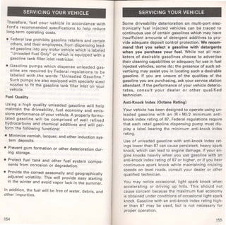 SERVICING YOUR VEHICLE 
Therefore, fuel your vehicle in accordance with 
Ford's recommended specifications to help reduce 
long-term operating costs. 
• Federal law prohibits gasoline retailers and certain 
others, and their employees, from dispensing lead­ed 
gasoline into any motor vehicle which is labeled 
"Unleaded Fuel Only" or which is equipped with a 
gasoline tank filler inlet restrictor. 
• G~soline pum~s which dispense unleaded gas­olrne 
are requrred by Federal regulations to be 
labeled with the words "Unleaded Gasoline." 
Such pumps are also equipped with specially sized 
nozzles to fit the gasoline tank filler inlet on your 
vehicle. 
Fuel Quality 
Usi.ng ~ high quality unleaded gasoline will help 
~arntarn the driveability, fuel economy and emis­srons 
performance of your vehicle. A properly formu­lated 
gasoline will be comprised of well refined 
hydrocarbons and chemical additives and will per­form 
the following functions: 
• Minimize varnish, lacquer, and other induction sys­tem 
deposits. 
• Prevent gum formation or other deterioration dur­ing 
storage. 
• Protect fuel tank and other fuel system compo­nents 
from corrosion or degradation. 
• Pr~vide the correct seasonally and geographically 
~d)usted_ volatility. This will provide easy starting 
rn the wrnter and avoid vapor lock in the summer. 
In addition, the fuel will be free of water, debris and 
other impurities. ' 
154 
SERVICING YOUR VEHICLE 
Some driveability deterioration on multi-port elec­tronically 
fuel injected vehicles can be traced to 
continuous use of certain gasolines which may have 
insufficient amounts of detergent additives to pro­vide 
adequate deposit control protection. We recom­mend 
that you select a gasoline with detergents 
when you purchase your fuel. While not all mar­keters 
of desirable gasolines choose to advertise 
their cleaning capabilities or adequacy for use in fuel 
injected vehicles, some do; the presence of such ad­vertising 
may assist you in locating such a desirable 
gasoline. If you are unsure of the qualities of the 
gasoline you are purchasing, ask your service station 
attendant. If the performance of your vehicle deterio­rates, 
consult your dealer or other qualified 
technician. 
Anti-Knock Index (Octane Rating) 
Your vehicle has been designed to operate using un­leaded 
gasoline with an (R + M)/2 minimum anti­knock 
index rating of 87. Federal regulations require 
that each retail gasoline dispensing pump must dis­play 
a label bearing the minimum anti-knock index 
rating. 
Use of unleaded gasoline with anti-knock index rat­ings 
lower than 87 can cause persistent, heavy spark 
knock, which can lead to engine damage. If your en­gine 
knocks heavily when you use gasoline with an 
anti-knock index rating of 87 or higher, or if you hear 
continuous spark knock while maintaining cruising 
speeds on level roads, consult your dealer or other 
qualified technician. 
You may notice occasional, light spark knock when 
accelerating or driving up hills. This should not 
cause concern because the maximum fuel economy 
is obtained under conditions of occasional light spark 
knock. Gasoline with an anti-knock index rating high­er 
than 87 may be used, but is not necessary for 
proper operation. 
155 
 