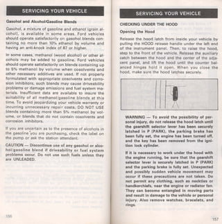 SERVICING YOUR VEHICLE 
Gasohol and Alcohol/Gasoline Blends 
Gasohol, a mixture of gasoline and ethanol (grain al­cohol), 
is available in some areas. Ford vehicles 
should operate satisfactorily on gasohol blends con­taining 
no more than 10% ethanol by volume and 
having an anti-knock index of 87 or higher. 
In some cases, methanol (wood alcohol) or other al­cohols 
may be added to gasoline. Ford vehicles 
should operate satisfactorily on blends containing up 
to 5% methanol by volume when cosolvents and 
other necessary additives are used. If not properly 
formulated with appropriate cosolvents and corro­sion 
inhibitors, such blends may cause driveability 
problems or damage emissions and fuel system ma­terials. 
Insufficient data are available to insure the 
suitability of all methanol/gasoline blends at this 
time. To avoid jeopardizing your vehicle warranty or 
incurring unnecessary repair costs, DO NOT USE 
blends containing more than 5% methanol by vol­ume, 
or blends that do not contain cosolvents and 
corrosion inhibitors. 
If you are uncertain as to the presence of alcohols in 
the gasoline 'you are purchasing, check the label on 
the pump or ask the station attendant. 
CAUTION - Discontinue use of any gasohol or alco­hol/ 
gasoline blend if driveability or fuel system 
problems occur. Do not use such fuels unless they 
are UNLEADED. 
156 
SERVICING YOUR VEHICLE 
CHECKING UNDER THE HOOD 
Opening the Hood 
Release the hood latch from inside your vehicle by 
pulling the HOOD release handle under the left end 
of the instrument panel. Then, to raise the hood, 
step to the front of the vehicle. Release the auxiliary 
catch between the hood and the center of the adja­cent 
panel, and lift the hood until the counter bal­anced 
hinges hold it open. When you close the 
hood, make sure the hood latches securely. 
WARNING - To avoid the possibility of per­sonal 
injury, do not release the hood latch until 
the gearshift selector lever has been securely 
latched in P (PARK), the parking brake has 
been fully set, the engine has been turned off, 
and the key has been removed from the igni­tion 
lock cylinder. 
H it is necessary to work under the hood with 
the engine running, be sure that the gearshift 
selector lever is securely latched in P (PARK) 
and the parking brake is fully set. Unexpected 
and possibly sudden vehicle movement may 
occur if these precautions are not taken. Do 
not permit any clothing, such as neckties or 
handkerchiefs, near the engine or radiator fan. 
They can become entangled in moving parts 
and result in damage to the vehicle or personal 
injury. Also remove watches, bracelets, and 
rings. 
157 
 