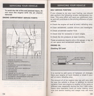 SERVICING YOUR VEHICLE 
To avoid the risk of fire and personal injury, do 
not start the engine with the air cleaner 
removed. 
ENGINE COMPARTMENT SERVICE POINTS 
3 ''9 
1. ENGINE OIL DIPSTICK 
' 2. POWER STEERING DIPSTICK/FILL 
3. BATTERY 
4. WINDSHIELD WASHER RESERVOIR 
5, RADIATOR CAP ... .. . ' 
6. COOLANT RECOVERY RESERVOIR " 
. 7. AIR CLEANER 
S. DISTRIBUTOR 
lt ENGINE OIL FILLER CAP 
,. ·10. BRAKE MASTER CYUNOtfi--FLUID RESERVOIR 
11. AUTOMATIC TRANSMISSION DIPSTICK 
12. ENGINE OIL FILTER . 
158 
SERVICING YOUR VEHICLE 
SELF SERVICE POINTERS 
If you choose to do your own fueling, you should 
also perform the following simple maintenance rou­tines. 
This extra effort will save you additional mon­ey 
and will contribute to the driving efficiency of your 
vehicle. 
• Check the engine oil level at every refueling stop. 
• Clean windshield, outside mirrors and headlights. 
• Check windshield washer fluid. 
• Check tires for excessive or worn edges. 
• Check the tire pressure at least monthly. 
These procedures require only a tire gauge, a rag, an 
oil can spout and windshield washer fluid. 
ENGINE OIL 
Checking Oil Level 
It is normal to add some oil between oil changes. 
Have your engine oil level checked or check it your­self 
at every refueling stop. 
The amount of oil an engine may use will vary with 
the way the vehicle is driven in addition to normal 
variation from one engine to another of the same or 
different size, especially during the first 7,500 miles. 
Heavy duty operation (such as t rai ler towing, short 
trips and severe loading and usage) may use more 
oil. 
159 
 