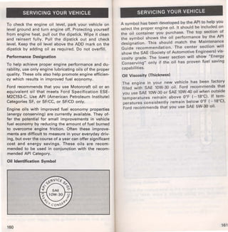 SERVICING YOUR VEHICLE 
To check the engine oil level, park your vehicle on 
level ground and turn engine off. Protecting yourself 
from engine heat, pull out the dipstick. Wipe it clean 
and reinsert fully. Pull the dipstick out and check 
level. Keep the oil level above the ADD mark on the 
dipstick by adding oil as required. Do not overfill. 
Performance Designation 
To help achieve proper engine performance and du­rability, 
use only engine lubricating oils of the proper 
quality. These oils also help promote engine efficien­cy 
which results in improved fuel economy. 
Ford recommends that you use Motorcraft oil or an 
equivalent oil that meets Ford Specification ESE­M2C153- 
C. Use API (American Petroleum Institute) 
Categories SF, or SF/CC, or SF/CD only. 
Engine oils with improved fuel economy properties 
(energy conserving) are currently available. They of­fer 
the potential for small improvements in vehicle 
fuel economy by reducing the amount of fuel burned 
to overcome engine friction. Often these improve­ments 
are difficult to measure in your everyday driv­ing, 
but over the course of a year can offer significant 
cost and energy savings. These oils are recom­mended 
to be used in conjunction with the recom­mended 
API Category. 
Oil Identification Symbol 
160 
SERVICING YOUR VEHICLE 
A symbol has been developed by the API to help you 
select the proper engine oil. It should be included on 
the oil container you purchase. The top section of 
the symbol shows the oil performance by the API 
designation. This should match the Maintenance 
Guide recommendation. The center section will 
show the SAE (Society of Automotive Engineers) vis­cosity 
grade. The lower section will show "Energy 
Conserving" only if the oil has proven fuel saving 
capabilities. 
Oil Viscosity (Thickness) 
The engine in your new vehicle has been factory 
filled with SAE 10W-30 oil. Ford recommends that 
you use SAE 10W-30 or SAE 10W-40 oil when outside 
temperatures remain above 0°F ( - 18°C). If tem­peratures 
consistently remain below 0°F ( - 18°C), 
Ford recommends that you use SAE 5W-30 oil. 
161 
 