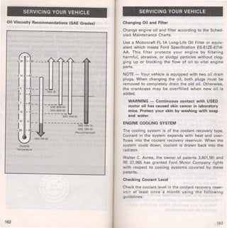SERVICING YOUR VEHICLE 
Oil Viscosity Recommendations (SAE Grades) 
162 
r~ T -- --· 
r6 +6r-- - 
+5 +40_- - .... I I SAE30 
0 +3r- t----f r--- 
-7 +20 I ,-- 
- 12 +10 _ 
- -iAe 20~·40 
SAE20W·50 I ------S-AE .1..5 W-40 
-10 0 I -29 -20 I t!!i. ,--~ , 
:::..; SAE 5W·30 
Outside 
Temperature 
SAE 10W·30 
SAE 10W·40 
(Recommended) 
SERVICING YOUR VEHICLE 
Changing Oil and Filter 
Change engine oil and filter according to the Sched­uled 
Maintenance Charts. 
Use a Motorcraft FL-1A Long-Life Oil Filter or equiv­alent 
which meets Ford Specification ES-E1ZE-6714- 
AA. This filter protects your engine by filtering 
harmful, abrasive, or sludgy particles without clog­ging 
up or blocking the flow of oil to vital engine 
parts. 
NOTE- Your vehicle is equipped with two oil drain 
plugs. When changing the on, both plugs must be 
removed to completely drain the old oil. Otherwise, 
the crankcase may be overfilled when new oil is 
added. 
WARNING - Continuous contact with USED 
motor oil has caused skin cancer in laboratory 
mice. Protect your skin by washing with soap 
and water. 
ENGINE COOLING SYSTEM 
The cooling system is of the coolant recovery type. 
Coolant in the system expands with heat and over­flows 
into the coolant recovery reservoir. When the 
system cools down, coolant is drawn back into the 
radiator. 
Walter C. Avrea, the owner of patents 3,601,181 and 
RE 27,965 has granted Ford Motor Company rights 
with respect to cooling systems covered by these 
patents. 
Checking Coolant Level 
Check the coolant level in the coolant recovery reser­voir 
at least once a month using the following 
guidelines: 
163 
 