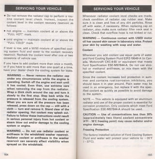 SERVICING YOUR VEHICLE 
• Do not remove the radiator cap to perform a rou­tine 
coolant level check. Instead, inspect the 
coolant level in the coolant recovery reservoir as 
follows: 
• hot engine - maintain coolant at or above the 
"FULL HOT" mark. 
• cold engine - maintain coolant at or above the 
"FULL COLD" mark. 
If level is low, add a 50/50 mixture of specified cool­ing 
system fluid and water to the coolant recovery 
reservoir. Recheck the coolant level after one or two 
occasions of vehicle use. 
If you have to add coolant more than once a month, 
or if you have to add more than one quart at a time, 
have your dealer check the cooling system for leaks. 
WARNING - Never remove the radiator cap 
under any circumstances while the engine is 
operating. Switch off the engine and wait until 
it has cooled. Even then, use extreme care 
when removing the cap from the radiator. 
Wrap a thick cloth around the cap and turn it 
slowly to the first stop. Step back while the 
pressure is released from the cooling system. 
When you are sure all the pressure has been 
released, press down on the cap - still with a 
cloth - turn and remove it. Stand clear of the 
radiator opening. Hot coolant may splash out. 
Failure to follow these instructions could result 
in serious personal injury from hot coolant or 
steam blow out and/or damage to the cooling 
system or engine. 
WARNING - Do not use radiator coolant or 
antifreeze in the windshield washer reservoir. 
Radiator coolant or antifreeze in the washer 
reservoir can severely affect visibility when 
sprayed on the windshield. 
164 
SERVICING YOUR VEHICLE 
Whenever radiator coolant level checks are made, 
check condition of radiator cap rubber seal. Make 
sure it is clean and free of any dirt particles. Rinse 
off with water, if necessary. When replacing cap on 
radiator, also make sure radiator filler neck seat is 
clean. Check that overflow hose is not kinked or cut. 
WARNING - Continuous contact with USED motor 
oil has caused skin cancer in laboratory mice. Protect 
your skin by washing with soap and water. 
Coolant 
Whenever you add coolant use equal parts of water 
and Ford Cooling System Fluid E2FZ-19549-A (in Can­ada, 
Motorcraft CXC-8-B) or equivalent that meets 
Ford Specification ESE-M97844-A. Do not use alco­hol 
or methanol antifreeze, or mix them with the 
specified coolant. 
Since the coolant increases boil protection in sum­mer 
and contains rust/corrosion inhibitors, you 
should leave it in year around. Plain water may be 
used in an emergency, but replace it with the spec­ified 
coolant as quickly as possible to avoid damage 
to the system. 
NOTE- This vehicle is equipped with an aluminum 
radiator and use of the proper coolant is essential for 
corrosion protection. Only coolants which meet Ford 
Specification ESE-M97844-A should be used. 
CAUTION - Use of concentrations less than 30% 
(approximately two liters) coolant concentrate 
(4°F/ - 16°C freezing point) may cause radiator and/or 
engine damage. 
Freezing Protection 
The factory-installed solution of Ford Cooling System 
Fluid and water will protect your vehicle to - 35°F 
(- 37°C). 
165 
 