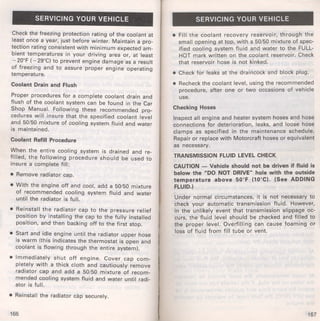 SERVICING YOUR VEHICLE 
Check the freezing protection rating of the coolant at 
least once a year, just before winter. Maintain a pro­tection 
rating consistent with minimum expected am­bient 
temperatures in your driving area or, at least 
- 20°F ( - 29°C) to prevent engine damage as a result 
of freezing and to assure proper engine operating 
temperature. 
Coolant Drain and Flush 
Proper procedures for a complete coolant drain and 
flush of the coolant system can be found in the Car 
Shop Manual. Following these recommended pro­cedures 
will insure that the specified coolant level 
and 50/50 mixture of cooling system fluid and water 
is maintained. 
Coolant Refill Procedure 
When the entire cooling system is drained and re­filled, 
the following procedure should be used to 
insure a complete fill: 
• Remove radiator cap. 
• With the engine off and cool, add a 50/50 mixture 
of recommended cooling system fluid and water 
until the radiator is full. 
• Reinstall the radiator cap to the pressure relief 
position by installing the cap to the fully installed 
position, and then backing off to the first stop. 
• Start and idle engine until the radiator upper hose 
is warm (this indicates the thermostat is open and 
coolant is flowing through the entire system). 
• Immediately shut off engine. Cover cap com­pletely 
with a thick cloth and cautiously remove 
radiator cap and add a 50/50 mixture of recom­mended 
cooling system fluid and water until radi­ator 
is full. 
• Reinstall the radiator cap securely. 
166 
SERVICING YOUR VEHICLE 
• Fill the coolant recovery reservoir, through the 
small opening at top, with a 50/50 mixture of spec­ified 
cooling system fluid and water to the FULL­HOT 
mark written on the coolant reservoir. Check 
that reservoir hose is not kinked. 
• Check for leaks at the draincock and block plug. 
• Recheck the coolant level, using the recommended 
procedure, after one or two occasions of vehicle 
use. 
Checking Hoses 
Inspect all engine and heater system hoses and hose 
connections for deterioration, leaks, and loose hose 
clamps as specified in the maintenance schedule. 
Repair or replace with Motorcraft hoses or equivalent 
as necessary. 
TRANSMISSION FLUID LEVEL CHECK 
CAUTION - Vehicle should not be driven if fluid is 
below the "DO NOT DRIVE" hole with the outside 
temperature above 50°F (10°C). (See ADDING 
FLUID.) 
Under normal circumstances, it is not necessary to 
check your automatic transmission fluid. However, 
in the unlikely event that transmission slippage oc­curs, 
the fluid level should be checked and filled to 
the proper level. Overfilling can cause foaming or 
loss of fluid from fill tube or vent. 
167 
 