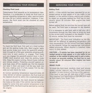 SERVICING YOUR VEHICLE 
Checking Fluid Level 
Transmission fluid expands as its temperature rises. 
Therefore, it is preferable to check the fluid level at 
normal operating temperature (after approximately 
20 miles (32 km) vehicle operation). However, if nec­essary, 
the fluid level can be checked at room 
temperature. 
00 NOT FLUID LEVEL AT 
DMRAIVER K OPERA liNG TEMPt;'RATURE 66"C TO we,,,.., TO,,..~ 
ct... ,<0 b;,;1 DONT ADD ~ 
"'7 
FLUID LEVEL AT 
ROOM TEMPERATURE 
21 'C TO 35"C (70•F TO 95.F) 
To check the fluid level, first park on a level surface 
and set the parking brake fully. Start engine, apply 
foot service brake and move the gearshift selector 
lever through all of the gear selections allowing suffi­cient 
time in each position to engage. Then make 
sure you engage the gearshift selector lever in the P 
(PARK) latch position and reset the parking brake 
fully. Keep the engine running. Secure loose clothing 
and remove jewelry. Protecting yourself against en­gine 
heat, wipe off the dipstick cap. Pull the dipstick 
out. wipe it clean and push it all the way back into 
the tube, making sure it is fully seated. Pull the dip­stick 
out and check the level. 
At normal operating temperature (approximately 20 
miles (32 km) of vehicle operation). the fluid level on 
the dipstick should be within the crosshatched area. 
At room temperature, the level should be between 
the holes on the stick. If the vehicle has not been op­erated 
for some time and outside temperature is be­low 
50°F (10°C), the fluid must be warmed by running 
the engine. 
168 
SERVICING YOUR VEHICLE 
Adding Fluid 
NOTE - If the vehicle has been operated for an ex­tended 
period at high speed or in city traffic in hot 
weather, or the vehicle is being used to pull a trailer, 
to obtain an accurate reading the fluid has to cool, 
usually about 30 minutes after engine has been 
turned off. 
Before adding fluid, be sure that the correct type will 
be used. The fluid type is stamped on the dipstick. 
If it is necessary to add fluid, add in half pint (.25 I) 
increments through the filler tube to bring the level 
to the correct point indicated on the dipstick. If over­fill 
occurs, excess fluid must be removed. 
IMPORTANT: The fluid level indication on the dip­stick 
will be different at operating temperature and 
room temperature. For the correct fluid level reading 
on the dipstick, follow the appropriate instructions 
stated previously. When dipstick is installed, make 
sure it is fully seated. 
CAUTION - If vehicle has been operated for an ex­tended 
period at high speed, or in city traffic in hot 
weather, or the vehicle is being used to pull a trailer, 
to obtain an accurate reading, the fluid has to cool, 
usually about 30 minutes after engine has been 
turned off. 
BRAKE FLUID 
To check the fluid level, carefully clean and remove 
master cylinder reservoir cap. The fluid level should 
be within 1/4 inch (6.4mm) of the top of the reservoir. 
If the level is low, top off. Add only a DOT 3 brake 
fluid meeting Ford Specifications ESA-M6C25-A such 
as Ford Heavy Duty Brake Fluid. 
169 
 