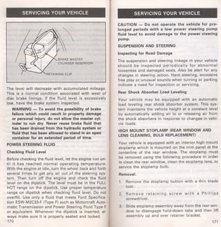 SERVICING YOUR VEHICLE 
BRAKE MASTER 
CYLINDER RESERVOIR 
The level will decrease with accumulated mileage. 
This is a normal condition associated with wear of 
disc brake linings. If the fluid level is excessively 
low, have the brake system inspected. 
WARNING- To avoid the possibility of brake 
failure which could result in property damage 
or personal injury, do not allow the master cyl­inder 
to run dry. Never reuse brake fluid that 
has been drained from the hydraulic system or 
fluid that has been allowed to stand in an open 
container for an extended period of time. 
POWER STEERING FLUID 
Checking Fluid Level 
Before checking the fluid level, let the engine run un­til 
it has reached normal operating temperature. 
With the engine at idle, turn the wheel back and forth 
several times to get any air out of the steering sys­tem. 
Then turn off the engine and check the fluid 
level on the dipstick. The level must be in the FULL 
HOT range on the dipstick. Use proper temperature 
range on dipstick when checking fluid level. Do not 
overfill. Use only a fluid that meets Ford Specifica­tion 
ESW-M2C33-F (Type F) such as Motorcraft Auto­matic 
Transmission and Power Steering Fluid Type F 
or equivalent. Whenever the dipstick is inserted, al­ways 
make sure it is properly seated and locked. 
170 
SERVICING YOUR VEHICLE 
CAUTION - Do not operate the vehicle for pro­longed 
periods with a low power steering pump 
fluid level to avoid damage to the power steering 
pump. 
SUSPENSION AND STEERING 
Inspecting for Road Damage 
The suspension and steering linkage in your vehicle 
should be inspected periodically for abnormal 
looseness and damaged seals. Also be alert for any 
changes in steering action. Hard steering, excessive 
free play or unusual sounds when turning or parking 
indicate a need for inspection or servicing. 
Rear Shock Absorber Load Leveling 
Your vehicle may be equipped with an automatic 
load leveling rear shock absorber system. This sys­tem 
maintains the vehicle height at a constant level 
by automatically adding air to or releasing air from 
the shock absorbers in response to changes in vehi­cle 
loads. 
HIGH MOUNT STOPLAMP (REAR WINDOW AND 
LENS CLEANING, BULB REPLACEMENT) 
Your vehicle is equipped with an interior high mount 
stoplamp which is mounted on the trim panel at the 
centerline of the rear window. The stoplamp must 
be removed using the following procedure in order 
to clean the rear window, clean the stoplamp lens, or 
service the stoplamp bulb. 
Removal: 
1. Remove the stoplamp button with a thin blade 
tool. 
2. Remove retaining screw with a Phillips 
screwdriver. 
3. Slide stoplamp assembly away from the rear win­dow 
to disengage hold-down tabs and then lift 
assembly up and over retainer bracket. 
171 
 