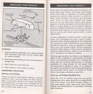 SERVICING YOUR VEHICLE 
HIGH MOUNT 
STOPLAMP 
STOPLAMP 
COVER BUITON"' 
RETAINING ~ 
SCREW~ 
~--~~ / 
HOLD-DOWN TABS 
ON RETAINER 
BRACKET 
/ 
/ 
/ 
Installation: 
1. P~sition stoplamp assembly over retainer bracket 
With h~ld-down tabs lined up with mating tabs 
on retamer bracket. 
2. Push downward and toward rear window glass to 
engage tabs. 
3. Install retaining screw securely. 
4. Press stoplamp cover button in place. 
APPEARANCE PROTECTION 
Washing and Polishing 
Protect_ the exterior with frequent washing, including 
unders1de areas. Use Ford Wash and Wax Concen­t~ 
ate, or equivalent, diluted to the proper concentra­tion 
follo~ed by a rinse with clear cold water. Do not 
wash veh1c_le with hot water, in the direct rays of the 
sun, or wh1le sheet metal is hot. 
172 
SERVICING YOUR VEHICLE 
Polish paint and bright metal with Ford Custom Sil­icone 
Gloss, Ford Custom Auto Wax, Ford Custom 
Cream Auto Wax, or equivalent to remove harmful 
deposits and provide added protection to body sur­faces, 
body hardware, and chrome and aluminum 
parts. Touch up nicks and scratches with proper 
paint. Do not use steel wool, abrasive type cleaner, 
gasoline or strong detergents containing highly al­kaline 
or caustic agents on chrome-plated materials, 
aluminum wheels, head lamps, bumpers or anodized 
aluminum parts because you may damage the pro­tective 
coating and cause discoloration or paint 
deterioration. 
Vehicles subjected to airborne pollen, insect drop­pings, 
bird droppings and other organic matter, 
especially those vehicles subjected to this matter that 
are exposed to high temperatures and sunshine, 
should be washed as often as necessary to keep 
them free of this organic matter. Similar precautions 
should be taken where a vehicle may be exposed to 
chemical industrial fallout. Failure to do so may re­sult 
in damage to the exterior surfaces. 
Paint damage resulting from fallout is not related to a 
defect in paint materials or workmanship and there­fore 
is not covered by warranty. Ford, however, be­lieves 
that that continual improvement in customer 
satisfaction is a high priority. For this reason, Ford 
has authorized its dealers to repair, at no charge to 
the owner, the surfaces of new vehicles damaged by 
environmental fallout within 12 months or 12,000 
miles of purchase, whichever comes first. 
Vinyl Top and Padded Moulding Care 
Rinse the vinyl to remove loose dirt and grime. 
Exceptionally dirty areas should be pre-cleaned with 
Ford Triple Clean, Ford Multi-Purpose Cleaner, or 
mild soap solution. Next, apply Ford Vinyl Hardtop 
Cleaner and Reconditioner, or equivalent, following 
label directions. 
173 
 