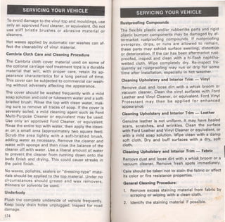 SERVICING YOUR VEHICLE 
To avoid damage to the vinyl top and mouldings, use 
only an approved Ford cleaner, or equivalent. Do not 
use stiff bristle brushes or abrasive material or 
cleaners. 
Hot waxes applied by automatic car washes can af­fect 
the cleanability of vinyl material. 
Cambria Cloth Care and Cleaning Procedure 
The Cambria cloth cover material used on some of 
the optional carriage roof treatment tops is a durable 
material that will, with proper care, retain its ap­pearance 
characteristics for a long period of time. 
This cover can be subjected to commercial car wash­ing 
without adversely affecting the appearance. 
The cover should be washed frequently with a mild 
soap solution and cold or lukewarm water and a soft­bristled 
brush. Rinse the top with clean water mak­ing 
sure to remove all traces of soap. If the c~ver is 
severely soiled, a mild cleaning agent such as Ford 
Multi-Purpose Cleaner or equivalent may be used. 
Use only an approved Ford Cleaner, or equivalent. 
Rinse the entire top with water, then apply the clean­er 
on a small area (approximately two square feet). 
Scrub the area lightly with a soft-bristled brush 
adding water as necessary. Remove the cleaner and 
water with sponge and then rinse the balance of the 
cleaner off with water. Use a liberal amount of water 
to prevent the cleaner from running down onto the 
body finish and drying. This could cause streaks in 
the paint finish. 
~o waxes, polishes, sealers or "dressing-type" mate­nals 
should be applied to the top material. Under no 
circumstances should grease and wax removers, 
thinners 'or solvents be used. 
Underbody 
Flush the complete underside of vehicle frequently. 
Keep body drain holes unplugged. Inspect for road 
damage. 
174 
SERVICING YOUR VEHICLE 
Rustproofing Compounds 
The flexible plastic and/or rubberlike parts and rigid 
plastic bumper components may be damaged by af­termarket 
rustproofing compounds. If rustproofing 
overspray, drips, or runs are allowed to remain, 
these parts may exhibit surface swelling, distortion 
or deterioration. If the car has been aftermarket rust­proofed, 
inspect and clean with a hi-flash naphtha­wetted 
cloth. Wipe completely dry. Re-inspect fre­quently 
as rustproofing may run or drip for some 
time after installation, especially in hot weather. 
Cleaning Upholstery and Interior Trim - Vinyl 
Remove dust and loose dirt with a whisk broom or 
vacuum cleaner. Clean the vinyl surfaces with Ford 
Leather and Vinyl Cleaner, or equivalent. Ford Vinyl 
Protectant may then be applied for enhanced 
appearance. 
Cleaning Upholstery and Interior Trim - Leather 
Genuine leather is not uniform. It may have healed 
scars, scratches, and wrinkles. Clean the surface 
with Ford Leather and Vinyl Cleaner or equivalent, or 
with a mild soap solution. Wipe clean with a damp 
soft cloth. Dry and buff surfaces with a dry, soft 
cloth. 
Cleaning Upholstery and Interior Trim - Fabric 
Remove dust and loose dirt with a whisk broom or a 
vacuum cleaner. Remove fresh sp9ts immediately. 
Care should be taken not to stain the fabric or affect 
its color or fire resistance properties. 
General Cleaning Procedure: 
1. Remove excess staining material from fabric by 
scraping or wiping with a clean cloth. 
.• 
2. Identify the staining material if possible. 
 
