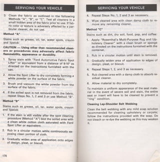 SERVICING YOUR VEHICLE 
3. Clean the fabric as outlined in the following 
Methods "A", "8", or "C". Test all cleaners in a 
small hidden area of the fabric prior to use. If fab­ric 
color or texture is adversely affected by a par­ticular 
cleaner, do not use. 
Method "Aw 
Stains such as grease, oil, tar, water spots, crayon 
and lipstick: 
CAUTION - Using other than recommended clean­ers 
or procedures may ·adversely affect fabric 
flammability, appearance or durability. 
1. Spray stain with "Ford Automotive Fabric Spot 
Lifter" or equivalent from a distance of 8-10" as 
directed on the instructions furnished with the 
can. 
2. Allow the Spot Lifter to dry completely forming a 
white powder on the surface of the fabric. 
3. Brush and vacuum the white powder from the 
surface of the fabric. 
4. If the soiled spot is not removed from the fabric, 
repeat Steps No. 1, 2 and 3 or use Method "8". 
Method "8'" 
Stains such as grease, oil, tar, water spots, crayon 
and lipstick: 
1. If the stain is still visible after the spot cleaning 
procedure (Method "A") blot the soiled area with 
a clean white cotton cloth saturated with Ford 
Spot Lifter or equivalent. 
2. Rub in a circular motion while continuously ex­posing 
clean portion of cloth. 
3. Gradually widen area of application onto edges 
of design, pleat, or biscuit. 
176 
SERVICING YOUR VEHICLE 
4. Repeat Steps No. 1, 2 and 3 as necessary. 
5. Wipe cleaned area with clean damp cloth to re­move 
any remaining cleaner. 
Method "C" 
Stains such as dirt, dry soil, food, pop, and coffee: 
1. Apply "Rosenthal's Multi-Purpose Rug and Up­holstery 
Cleaner" with a clean brush or sponge 
as directed on the instructions furnished with the 
container. 
2. Rub in a circular motion until stain is removed. 
3. Gradually widen area of application to edges of 
design, pleat, or biscuit. 
4. Repeat Steps 1, 2, and 3 as necessary. 
5. Rub cleaned area with a damp cloth to absorb re-sidual 
cleaner. 
6. Allow material to dry completely. 
To maintain a uniform appearance of the seat mate­rial 
in the event of severe soil and stain, the entire 
seat or insert will have to be cleaned to prevent a 
"ring" condition. 
Cleaning Lap-Shoulder Belt Webbing 
Clean the belt webbing with any mild soap solution 
recommended for cleaning upholstery or carpets; 
follow the instructions provided with the soap. Do 
not bleach or re-dye the webbing as this may weaken 
it. 
 
