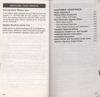 SERVICING YOUR VEHICLE 
Cleaning Interior Window Glass 
If the int~rior glass surfaces on your new car become 
f?gged (I.e. covered with an oily, greasy or waxy 
film): the residue should be removed with an am­mon~ 
a/alcohol glass cleaner, following the directions 
on the container. 
Cleaning Woodtone Interior Trim 
Clean soiled or stained surfaces with Ford Multi-Pur­pose 
Clea.ner diluted per label instructions (3 oz./gal.) 
or any m1ld household detergent and a soft cloth. 
178 
CUSTOMER ASSISTANCE 
Dealer Assistance ........ . .............. 1 80 
District Office Assistance ................ 1 80 
District Office Addresses ................. 1 8 1 
Ford Consumer Appeals Board ........... 1 8 3 
What Cases Qualify ..................... 184 
How the Board Operates ................ 1 8 6 
Office Phone Numbers and Addresses .... 1 8 8 
Canadian Regional Offices ............... 1 90 
Assistance Outside U.S. and Canada ..... 1 91 
Additional Service Information ............ 193 
Accessory Equipment .................... 1 9 5 
Infant Carrier and Tot-Guard Order Form .. 1 9 7 
Service Literature Order Forms ........... 201 
I 
179 
 