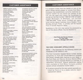 CUSTOMER ASSISTANCE 
MEMPHIS DISTRICT OFFICE 
Arkansas, Western Tennessee, 
Northam Mississippi, 
Northwestern Alabama 
P.O. Box 83-47, 
Hollywood Station, 
Memphis, TN 38108·8347 
(901) 454-7270 
MILWAUKEE DISTRICT OFFICE 
Wisconsin (Exc. Northwestern 
Corner), Upper Pennlnsula 
Michigan 
P.O. Box 267 
Brookfield, WI 53005·0267 
(414) 785·3100 
NEW ORLEANS DISTRICT 
OFFICE 
Southern Mississippi, Louisiana, 
Southwestern Alabama 
P.O. Box 8630 
Metairie, LA 70011·8630 
(504) 454·6764 
NEW YORK DISTRICT OFFICE 
Northern New Jersey, Eastern 
Now York, Southeastern New 
York, Long Island 
U.S. Highway 46 
Teterboro, NJ 07608·1177 
(201) 288·9421 
OMAHA DISTRICT OFFICE 
Western Iowa, Central and 
Eastern Nebraska, Southeastern 
South Dakota 
P.O. Box 37433 
Millard Station 
Omaha, NE 68137·7433 
(402) 592·8850 
PHILADELPHIA DISTRICT OFFICE 
Northeastern Pennsylvania, 
Southeastern Pennsylvania, 
Southern New Jersey, Delaware 
P.O. Box 816 
Pennsauken, NJ 08110·0816 
(609) 662·8021 
PHOENIX DISTRICT OFFICE 
Arizona, New Mexico, 
Western Texas 
P.O. Box 844 
Phoenix, AZ 85001·0844 
(602) 266-8500 
182 
PITTSBURGH DISTRICT OFFICE 
Southwestern Pennsylvania, 
Northern West Virginia, 
Southeastern Ohio 
Suite 910 
Manor Oak Twp. 
1910 Cochran Road 
Pittsburgh, PA 15220·1254 
(412) 928·2939 
ST. LOUIS DISTRICT OFFICE 
Southern Illinois, Eastern Missouri 
P.O. Box 24576 
St. Louis, MO 63141·0575 
(314) 569·4455 
SAN JOSE DISTRICT OFFICE 
Northern California, Southern 
Oregon, Western Nevada, Hawaii 
P.O. Box 4002 
Milpitas, CA 95035·4002 
(408) 262·911 0 
SEATTLE DISTRICT OFFICE 
Alaska, Washington, Northern 
Oregon, Northern Idaho 
Suite 215 
10604 N.E. 38th Place 
Kirkland, WA 98033·7995 
(206) 244·5800 
TWIN CITIES DISTRICT OFFICE 
Northwestern Wisconsin, 
Minnesota, North Dakota, 
Northern South Dakota 
P.O. Box 9303 
Minneapolis, MN 55440·9303 
(612) 887·4290 
WASHINGTON DISTRICT OFFICE 
Mainland Maryland, Northern 
Virginia, Southern Virginia, 
Eastern West VIrginia, 
Peninsular Maryland 
8051 Gatehouse Road 
Fails Church, VA 22046·1503 
(703) 698·1900 
CUSTOMER ASSISTANCE 
If a problem arises that the dealer or one of the 
above offices cannot answer or correct, Ford Motor 
Company has established a priority customer as­sistance 
system for our luxury car owners. In the 
U.S. you can reach your Luxury Car Coordinator by 
dialing our toll-free number 1-800-521-4140 (all states 
except Michigan) . In Michigan, call toll-free 
1-800-482-5308. These phone numbers are opera­tional 
during regular business hours (Eastern Time) 
Monday through Friday. In Canada, call the nearest 
Ford of Canada Regional Office. 
Questions in the U.S. that cannot be answered by 
one of the above offices may be directed to: 
Ford Parts and Service Division 
P.O. Box 1805 
Dearborn, Michigan 48121-1805 
THE FORD CONSUMER APPEALS BOARD 
NOTE - The footnotes for the following section are 
contained at the section's end. 
The Ford Consumer Appeals Board reviews service 
complaints on Ford and Lincoln-Mercury products 
that haven't already been resolved by your dealer or 
the Ford Parts and Service Division District Office. 
The Ford Consumer Appeals Board is a cost-free, in­dependent, 
third-party, dispute settlement mecha­nism 
available to Ford Motor Company product 
owners whose complaints involve either: 
• A vehicle covered by the new vehicle warranty pro­vi 
dad by Ford or by a state vehicle repair/ 
replacement statute. 
183 
 