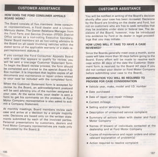CUSTOMER ASSISTANCE 
HOW DOES THE FORD CONSUMER APPEALS 
BOARD WORK? 
The Board consists of five members: three consum­er 
representatives, a Ford dealer and a Lincoln­Mercury 
dealer. The Owner Relations Manager from 
the Ford Parts and Service Division (FPSD) District 
Office serves as a non-voting Executive Secretary. 
Dealer Board members act as non-voting advisors to 
the Board on all cases involving vehicles within the 
stated terms of the applicable warranty or a state re­pair/ 
replacement statute.@ 
If you contact the Ford Consumer Appeals Board 
with a case that appears to qualify for review, you 
will be sent a one-page Customer Statement form. 
To begin the Board review process, the form should 
be completed and mailed to the special Board P.O. 
Box number. It is important that legible copies of all 
documents and maintenance or repair orders related 
to your case be included with the completed form. 
When the Customer Statement form is accepted for 
review by the Board, an acknowledgment postcard 
will be sent advising you of the number assigned to 
your case. At the same time, your dealer is sent a 
form to get his comments on the problem. A Ford 
Motor Company representative is also asked to sub­mit 
a Company Statement. 
At monthly meetings, Board members review each 
case and arrive at a decision by a simple majority 
vote. Decisions are based only on the written state­ments 
submitted by each of the involved parties. 
Personal presentations by customers, dealers and 
Ford Motor Company representatives are made only 
if requested by the Board.@ 
186 
CUSTOMER ASSISTANCE 
You will be notified in writing of the Board's decision 
shortly after your case has been reviewed. Decisions 
by the Board are binding on the dealer and Ford, but 
not on customers who are free to seek remedies that 
may be available under state or federal law. The de­cisions 
of the Board, however, may be introduced 
into evidence by Ford or its dealer in legal proceed­ings 
that you may initiate. 
HOW LONG WILL IT TAKE TO HAVE A CASE 
REVIEWED? 
Since the Boards generally meet once a month, some 
cases will take more than 30 days before going to the 
Board. Every effort will be made to resolve each 
case within 40 days of the date the Customer State­ment 
form is received by the Board (47 days if you 
did not contact your dealer or Ford Motor Company 
before submitting your case to the Board). 
INFORMATION YOU WILL BE REQUIRED TO 
PROVIDE FOR CASE CONSIDERATION 
• Vehicle year, make, model and I.D. number 
• Date purchased 
• Date of repair and repair mileage 
• Current mileage 
• Selling and/or servicing dealer 
• Description of unresolved service complaint 
• Summary of actions taken with dealer and Ford 
Motor Company 
• Names (if known) of individuals contacted at the 
dealership and at Ford Motor Company 
• Copies of maintenance and repair orders and other 
relevant explanation of problem(s) 
• Action required to resolve complaint 
187 
 
