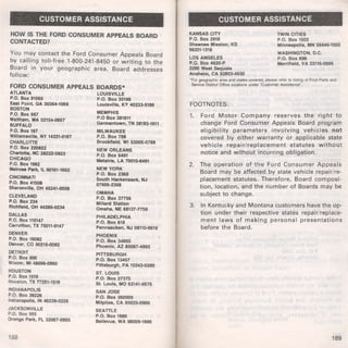 CUSTOMER ASSISTANCE 
HOW IS THE FORD CONSUMER APPEALS BOARD 
CONTACTED? 
You may contact the Ford Consumer Appeals Board 
by calling toll-free 1-800-241-8450 or writing to the 
Board in your geographic area. Board addresses 
follow: 
FORD CONSUMER APPEALS BOARDS* 
ATLANTA LOUISVILLE 
P.O. Box 91069 P.O. Box 35186 
East Point, GA 30364-1069 Louisville, KY 40233-5186 
BOSTON 
P.O. Box 667 MEMPHIS 
Waltham, MA 02154-0667 P.O Box 381611 
BUFFALO Germantown, TN 38183-1611 
P.O. Box 187 MILWAUKEE 
Williamsville, NY 14221.0187 P.O. Box 788 
CHARLOTTE Brookfield, WI 53005-0788 
P.O. Box 220822 NEW ORLEANS 
Charlotte, NC 28222.0822 P.O. Box 6491 
CHICAGO Metairie, LA 70010-6491 
P.O. Box 1662 
Melrose Park, IL 60161·1662 NEW YORK 
CINCINNATI P.O. Box 2368 
P.O. Box 41508 °South Hackensack, NJ 
760 
2368 
Sharonville, OH 45241.0508 6- 
OMAHA 
CLEVELAND P.O. Box 3n56 
P.O. Box 234 Millard Station 
Richfield, OH 4428&-o234 omaha, NE 68137-n56 
DALLAS PHILADELPHIA 
P.O. Box 110147 P.O. Box 618 
Carrollton, TX 75011.0147 Pennsauken, NJ 08110.0618 
DENVER PHOENIX 
P.O. Box 16082 P.O. Box 34865 
Denver, CO 80216.0082 Phoenix, AZ 85067·4865 
DETROIT PITTSBURGH 
P.O. Box 900 P.O. Box 13457 
Wixom, Mi 48096-0900 Pittsburgh, PA 15243-o289 
HOUSTON ST. LOUIS 
P.O. Box 1519 P.O. Box 27375 
Houston, TX n251-1519 St. Louis, MO 63141·0575 
INDIANAPOLIS SAN JOSE 
P.O. Box 39226 P.O. Box 360909 
lndtanapolls, IN 46239-o226 Milpitas, CA 95035-0909 
JACKSONVILLE SEATTLE 
P.O. Box 955 P.O. Box 1886 
Orange Park, FL 32067-<1955 Bellevue, WA 98009-1886 
188 
CUSTOMER ASSISTANCE 
KANSAS CITY 
P.O. Box 2918 
Shawnee Mission, KS 
66201·1318 
LOS ANGELES 
P.O. Box 4630-P 
2200 West Sequoia 
Anaheim, CA 92803-4630 
TWIN CITIES 
P.O. Box 1502 
Minneapolis, MN 55440-1502 
WASHINGTON, D.C. 
P.O. Box 696 
Merrifield, VA 22116-o696 
'For geographiC area and states covered, please refer to listong of Ford Parts and 
Service Dostrict Office locations under "Customer Assostance". 
FOOTNOTES: 
1. Ford Motor Company reserves the right to 
change Ford Consumer Appeals Board program 
eligibility parameters involving vehicles not 
covered by either warranty or applicable state 
vehicle repair/replacement statutes without 
notice and without incurring obligation. 
2. The operation of the Ford Consumer Appeals 
Board may be affected by state vehicle repair/re­placement 
statutes. Therefore, Board composi­tion, 
location, and the number of Boards may be 
subject to change. 
3. In Kentucky and Montana customers have the op­tion 
under their respective states repair/replace­ment 
laws of making persona l presentations 
before the Board. 
189 
