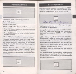 f- 
INSTRUMENTATION 
Displays the clock, if not already displayed. 
Clock Set Procedure 
• Press RESET button 
• Press CLOCK button. Hours will flash 
• Press ADV button to advance to correct hour and 
AM or PM indication 
• Press CLOCK button to select minutes portion. 
Minutes will flash 
• Press ADV button to advance to correct minute 
Follow the same procedure using the CLOCK button 
to select day, month, and date portions and use the 
ADV button to advance the portions to the desired 
setting. To complete the setting of the clock, press 
the RESET button. 
Resetting the clock will be needed if vehicle battery 
power is disconnected or if clock "memory" is dis­rupted 
by electrical disturbances such as from jump 
starting, lightning, or exposure to high power radio 
transmitters. 
28 
INSTRUMENTATION 
Once a function of the clock is selected by the RESET 
and clock buttons, the ADV button is pressed to ad­vance 
the clock function to the correct reading. 
I 
Displays the vehicle fuel economy in miles per gallon 
(or liters per 100 kilometers). 
Average fuel economy is displayed first for five sec­onds 
and then instantaneous fuel economy is 
displayed. To reset, press RESET once, then F/ECON 
once. 
NOTE - The average fuel economy you calculate­dividing 
miles traveled by gallons used - may differ 
from the Average Fuel Economy displayed because: 
• Your vehicle not being perfectly level during fill-up 
• Differences in the automatic shut-off points on the 
gasoline pumps at service stations 
• Variations in top-off procedure from one fill-up to 
another 
The Message Center calculations are not affected by 
any variations in fuel fill-up. Therefore, the Average 
Fuel Economy displayed may not precisely agree 
with your calculations. 
29 
 
