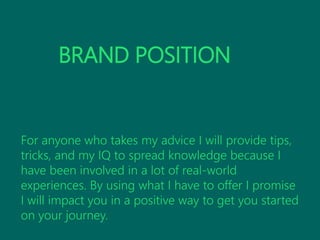 BRAND POSITION
For anyone who takes my advice I will provide tips,
tricks, and my IQ to spread knowledge because I
have been involved in a lot of real-world
experiences. By using what I have to offer I promise
I will impact you in a positive way to get you started
on your journey.
 