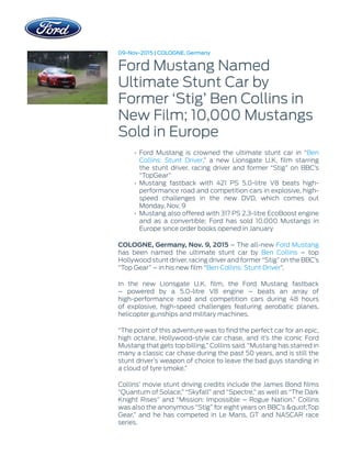 09-Nov-2015 | COLOGNE, Germany
Ford Mustang Named
Ultimate Stunt Car by
Former ‘Stig’ Ben Collins in
New Film; 10,000 Mustangs
Sold in Europe
• Ford Mustang is crowned the ultimate stunt car in “Ben
Collins: Stunt Driver,” a new Lionsgate U.K. film starring
the stunt driver, racing driver and former “Stig” on BBC’s
“TopGear”
• Mustang fastback with 421 PS 5.0-litre V8 beats high-
performance road and competition cars in explosive, high-
speed challenges in the new DVD, which comes out
Monday, Nov. 9
• Mustang also offered with 317 PS 2.3-litre EcoBoost engine
and as a convertible; Ford has sold 10,000 Mustangs in
Europe since order books opened in January
COLOGNE, Germany, Nov. 9, 2015 – The all-new Ford Mustang
has been named the ultimate stunt car by Ben Collins – top
Hollywood stunt driver, racing driver and former “Stig” on the BBC’s
“Top Gear” – in his new film “Ben Collins: Stunt Driver”.
In the new Lionsgate U.K. film, the Ford Mustang fastback
– powered by a 5.0-litre V8 engine – beats an array of
high-performance road and competition cars during 48 hours
of explosive, high-speed challenges featuring aerobatic planes,
helicopter gunships and military machines.
“The point of this adventure was to find the perfect car for an epic,
high octane, Hollywood-style car chase, and it’s the iconic Ford
Mustang that gets top billing,” Collins said. “Mustang has starred in
many a classic car chase during the past 50 years, and is still the
stunt driver’s weapon of choice to leave the bad guys standing in
a cloud of tyre smoke.”
Collins’ movie stunt driving credits include the James Bond films
“Quantum of Solace,” “Skyfall” and “Spectre,” as well as “The Dark
Knight Rises” and “Mission: Impossible – Rogue Nation.” Collins
was also the anonymous “Stig” for eight years on BBC’s &quot;Top
Gear,” and he has competed in Le Mans, GT and NASCAR race
series.
 