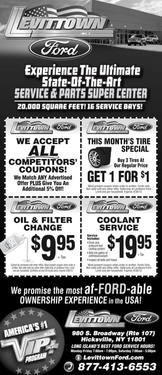 20,000 SQUARE FEET! 16 SERVICE BAYS!



      WE ACCEPT                                                                  THIS MONTH'S TIRE
                    ALL                                                                   SPECIAL
                                                                                                            Buy 3 Tires At
COMPETITORS’                                                                                               Our Regular Price
  COUPONS!
   We Match ANY Advertised
    Offer PLUS Give You An
                                                                                 GET 1 FOR $1
                                                                                  Must present coupon when order is written. Fords only.
      Additional 5% Off!                                                         Not valid with any other offer. Valid only at Levittown Ford.
                                                                                          Limit one per household. Expires 4/30/12.




   OIL & FILTER                                                                           COOLANT
     CHANGE                                                                               SERVICE
                                                                                 Service


                                                                                                    $
                        $ 95
                                   9                                                                       19                   95
                                                                                 Includes:
                                                                                 • Drain and
                                                                                   pressure test
                                                                                   cooling system
                                                                                 • Add one gallon of
                                                                                   antifreeze/coolant                            + Tax
                                                        + Tax
                                                                                 • Inspect all belts and hoses
Cannot be combined with other offers. Must present coupon when order is           Must present coupon when order is written. Fords Only.
 written. Not valid with any other offer. Valid only at Levittown Ford. Limit    Not valid with any other offer. Valid only at Levittown Ford.
  one per household. Synthetic oil and V8 trucks extra. Expires 4/30/12.                  Limit one per household. Expires 4/30/12.




We promise the most af-FORD-able
  OWNERSHIP EXPERIENCE in the USA!


                                                                        980 S. Broadway (Rte 107)
                                                                          Hicksville, NY 11801
                                                                        LONG ISLAND’S BEST FORD SERVICE HOURS!
                                                                       Monday-Friday 7:00am - 7:00pm, Saturday 7:00am - 5:00pm

                                                                                LevittownFord.com
                                                                                877-413-6553
 