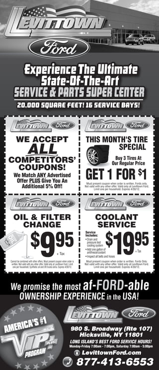 20,000 SQUARE FEET! 16 SERVICE BAYS!



      WE ACCEPT                                                                  THIS MONTH'S TIRE
                    ALL                                                                   SPECIAL
                                                                                                            Buy 3 Tires At
COMPETITORS’                                                                                               Our Regular Price
  COUPONS!
   We Match ANY Advertised
    Offer PLUS Give You An
                                                                                 GET 1 FOR $1
                                                                                  Must present coupon when order is written. Fords only.
      Additional 5% Off!                                                         Not valid with any other offer. Valid only at Levittown Ford.
                                                                                          Limit one per household. Expires 4/30/12.




   OIL & FILTER                                                                           COOLANT
     CHANGE                                                                               SERVICE
                                                                                 Service


                                                                                                    $
                        $ 95
                                   9                                                                       19                   95
                                                                                 Includes:
                                                                                 • Drain and
                                                                                   pressure test
                                                                                   cooling system
                                                                                 • Add one gallon of
                                                                                   antifreeze/coolant                            + Tax
                                                        + Tax
                                                                                 • Inspect all belts and hoses
Cannot be combined with other offers. Must present coupon when order is           Must present coupon when order is written. Fords Only.
 written. Not valid with any other offer. Valid only at Levittown Ford. Limit    Not valid with any other offer. Valid only at Levittown Ford.
  one per household. Synthetic oil and V8 trucks extra. Expires 4/30/12.                  Limit one per household. Expires 4/30/12.




We promise the most af-FORD-able
  OWNERSHIP EXPERIENCE in the USA!


                                                                         980 S. Broadway (Rte 107)
                                                                           Hicksville, NY 11801
                                                                        LONG ISLAND’S BEST FORD SERVICE HOURS!
                                                                       Monday-Friday 7:00am - 7:00pm, Saturday 7:00am - 5:00pm

                                                                                LevittownFord.com
                                                                                877-413-6553
 