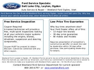 Contact Westland Ford Service Department for current specials!
888-285-6797 or www.westlandford.com
Westland Hyundai Ogden - Salt Lake City UT
Ford Service You Can Trust at Westland Ford, serving Ogden, Layton and Salt Lake City. Why buy
service your vehicle anywhere else, when Westland Ford offers all of this:
Auto Service & Repair – Westland Ford Ogden, Utah
Free Service Inspection
Coupon Required
A trained technician will provide a
free, multi-point inspections looking
at all your vehicle's major systems
including the engine, brakes,
drivetrain, suspension and steering
components.
Coupon MUST be present to obtain
discount. Cannot be combined with any
other coupon.
Low Price Tire Guarantee
Why buy tires anywhere else?
Your Ford Dealer offers all of this:
• 13 major tire brands
• 30-day price guarantee
• All makes and models
Requires presentation of competitor's
current price ad/offer on exact tire sold
by dealership within 30 days after
purchase. See participating dealership
for details.
Ford Service Specials:
Salt Lake City, Layton, Ogden
Westland Ford! Located in Ogden, UT, Westland Ford is proud to be one of the premier dealerships in the area.
From the moment you walk into our showroom, you'll know our commitment to Customer Service is second to
none. We strive to make your experience with Westland Ford a good one – for the life of your vehicle.
 