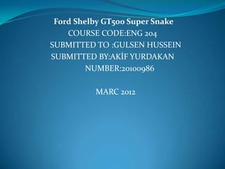 Ford Shelby GT500 Super Snake
    COURSE CODE:ENG 204
SUBMITTED TO :GULSEN HUSSEIN
SUBMITTED BY:AKİF YURDAKAN
         NUMBER:20100986

          MARC 2012
 