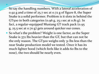 
  So say the handling numbers. With a lateral acceleration of
  0.92 g and a time of 25.7 sec at 0.72 g of figure 8, the Super
  Snake is a solid performer. Problem is it slots in behind the
  GT500 in both categories (0.96 g, 25.1 sec at 0.81 g). In
  fact, a regular-equipped Mustang GT track pack (0.95
  g, 25.5 sec at 0.70 g) gets around quicker our cones.
 So what's the problem? Weight is one factor, as the Super
  Snake is 372 lbs heavier than the GT, but that can not be
  the only reason. The GT500 weighs only 31 lbs less than the
  near Snake production model we tested. Once it has its
  much lighter hood (which feels like it adds 60 lbs to the
  nose), the two should be nearly even.
 