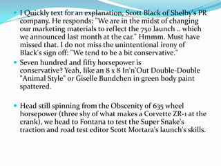  I Quickly text for an explanation, Scott Black of Shelby's PR
  company. He responds: "We are in the midst of changing
  our marketing materials to reflect the 750 launch .. which
  we announced last month at the car." Hmmm. Must have
  missed that. I do not miss the unintentional irony of
  Black's sign off: "We tend to be a bit conservative."
 Seven hundred and fifty horsepower is
  conservative? Yeah, like an 8 x 8 In'n'Out Double-Double
  "Animal Style" or Giselle Bundchen in green body paint
  spattered.

 Head still spinning from the Obscenity of 635 wheel
  horsepower (three shy of what makes a Corvette ZR-1 at the
  crank), we head to Fontana to test the Super Snake's
  traction and road test editor Scott Mortara's launch's skills.
 
