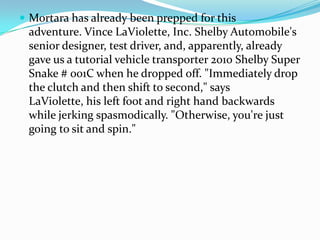 ? Mortara has already been prepped for this
 adventure. Vince LaViolette, Inc. Shelby Automobile's
 senior designer, test driver, and, apparently, already
 gave us a tutorial vehicle transporter 2010 Shelby Super
 Snake # 001C when he dropped off. "Immediately drop
 the clutch and then shift to second," says
 LaViolette, his left foot and right hand backwards
 while jerking spasmodically. "Otherwise, you're just
 going to sit and spin."
 