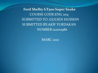 Ford Shelby GT500 Super Snake
    COURSE CODE:ENG 204
SUBMITTED TO :GULSEN HUSSEIN
SUBMITTED BY:AKİF YURDAKAN
         NUMBER:20100986

          MARC 2012
 