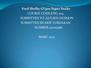 Ford Shelby GT500 Super Snake
    COURSE CODE:ENG 204
SUBMITTED TO :GULSEN HUSSEIN
SUBMITTED BY:AK?F YURDAKAN
         NUMBER:20100986

          MARC 2012
 