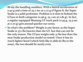 ?
  So say the handling numbers. With a lateral acceleration of
  0.92 g and a time of 25.7 sec at 0.72 g of figure 8, the Super
  Snake is a solid performer. Problem is it slots in behind the
  GT500 in both categories (0.96 g, 25.1 sec at 0.81 g). In fact,
  a regular-equipped Mustang GT track pack (0.95 g, 25.5 sec
  at 0.70 g) gets around quicker our cones.
? So what's the problem? Weight is one factor, as the Super
  Snake is 372 lbs heavier than the GT, but that can not be
  the only reason. The GT500 weighs only 31 lbs less than the
  near Snake production model we tested. Once it has its
  much lighter hood (which feels like it adds 60 lbs to the
  nose), the two should be nearly even.
 
