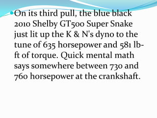 ?On its third pull, the blue black
 2010 Shelby GT500 Super Snake
 just lit up the K & N's dyno to the
 tune of 635 horsepower and 581 lb-
 ft of torque. Quick mental math
 says somewhere between 730 and
 760 horsepower at the crankshaft.
 