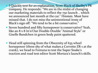 ? I Quickly text for an explanation, Scott Black of Shelby's PR
  company. He responds: "We are in the midst of changing
  our marketing materials to reflect the 750 launch .. which
  we announced last month at the car." Hmmm. Must have
  missed that. I do not miss the unintentional irony of
  Black's sign off: "We tend to be a bit conservative."
? Seven hundred and fifty horsepower is conservative? Yeah,
  like an 8 x 8 In'n'Out Double-Double "Animal Style" or
  Giselle Bundchen in green body paint spattered.

? Head still spinning from the Obscenity of 635 wheel
  horsepower (three shy of what makes a Corvette ZR-1 at the
  crank), we head to Fontana to test the Super Snake's
  traction and road test editor Scott Mortara's launch's skills.
 