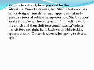 ? Mortara has already been prepped for this
 adventure. Vince LaViolette, Inc. Shelby Automobile's
 senior designer, test driver, and, apparently, already
 gave us a tutorial vehicle transporter 2010 Shelby Super
 Snake # 001C when he dropped off. "Immediately drop
 the clutch and then shift to second," says LaViolette,
 his left foot and right hand backwards while jerking
 spasmodically. "Otherwise, you're just going to sit and
 spin."
 