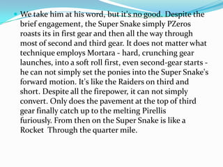 ? We take him at his word, but it's no good. Despite the
 brief engagement, the Super Snake simply PZeros
 roasts its in first gear and then all the way through
 most of second and third gear. It does not matter what
 technique employs Mortara - hard, crunching gear
 launches, into a soft roll first, even second-gear starts -
 he can not simply set the ponies into the Super Snake's
 forward motion. It's like the Raiders on third and
 short. Despite all the firepower, it can not simply
 convert. Only does the pavement at the top of third
 gear finally catch up to the melting Pirellis
 furiously. From then on the Super Snake is like a
 Rocket Through the quarter mile.
 