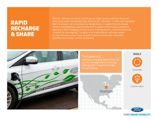 GOALS
Dearborn
The Experiment
Develop a charging station that can
quickly recharge electric vehicles,
making them a practical choice
for car-sharing.
Electric vehicles would be beneficial as urban shared vehicles because
they have lower operating costs and can be “refueled” in their parking space.
But if a shared car is consistently being driven, it needs time to charge.
Ford is investigating a partnership with a retail or fast-food business to
develop a fast-charging infrastructure, making electric vehicles practical
choices for car-sharing. The goal is to make electric vehicles easier
to use, because when more people choose to drive one, everyone
benefits from lower carbon emissions.
RAPID
RECHARGE
& SHARE
Sustainability
Customer Insights
 