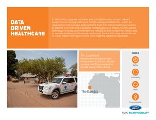 GOALS
The Experiment
Researchers will capture and
analyze data from Ford vehicles
carrying healthcare workers to
remote areas of West Africa.
In West Africa, unpaved roads and a lack of reliable transportation prevent
people from accessing healthcare. Ford is working with Riders for Health, an
organization that manages and maintains fleets that deliver healthcare workers
to patients who need help. Equipping Ford pickup trucks and SUVs with OpenXC
technology will help better maintain the vehicles, as well as allow for vehicle data
to be collected that could improve productivity. Ford is also using data collected
to create maps of the region, where most mapping companies do not go.
DATA
DRIVEN
HEALTHCARE
The Gambia
Big Data
Sustainability
Health
Customer Insights
 