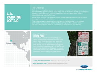 LEARN ABOUT THE WINNER   http://youtu.be/ymws1ewlLOM
MORE INFORMATION   http://parking.challengepost.com/
The Challenge
Downtown Los Angeles has more parking spaces per acre than any other city, and
the number has grown by about 1,000 every year for more than a century, Los Angeles
Magazine reported in 2011. Yet finding a place to park isn’t getting any easier –
especially during peak traffic times.
At the same time, the city has a big surplus of open parking spaces during off-hours,
evenings, weekends and holidays.
The challenge was to develop an app that would enable parking in Los Angeles,
and help the city repurpose outdoor surface parking lots for a greater variety
of uses during off-peak times, or to enhance the aesthetic value of the lots.
Grand Prize Winner
CROWD PARK
Crowd Park, a crowd-sourced parking app,
offers drivers mobile payments and real-time
alerts when the time on their spot is almost
expired. Drivers can buy more time right from
their phone, and are rewarded for finding cars
with expired or unpaid parking. The app lets lot
owners and cities rely on the power of crowds
to enforce parking rules, rather than traditional,
and costly, parking meters or meter maids.
Los Angeles
L.A.
PARKING
LOT 2.0
 
