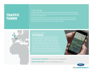 LEARN ABOUT THE WINNER   http://youtu.be/LUEBzanHK2E
MORE INFORMATION   http://traffic.challengepost.com/
The Challenge
London’s busy streets and limited parking space mean drivers have a hard
time getting from place to place, and an even harder time finding somewhere
to park when they arrive.
Ford asked developers to consider how technology could make it easier
and more convenient for drivers in London to get where they need to go
and find a place to park their car when they do arrive.
Grand Prize Winner
APPYPARKING
The AppyParking smartphone application
makes finding a parking space anywhere
in London easier so drivers can spend less
time searching or idling in traffic. The app
consolidates parking areas, restrictions and
rules into one map. With a few taps of their
finger, drivers can see where meters and lots
are located, when parking is restricted, and, in
some areas, even find available parking spaces.
Users can also prepay for parking with the app.
London
TRAFFIC
TAMER
 