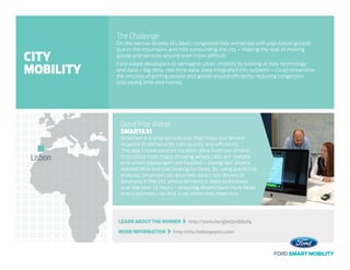 LEARN ABOUT THE WINNER   http://youtu.be/gQwQuOE8oFg
MORE INFORMATION   http://city.challengepost.com/
The Challenge
On the narrow streets of Lisbon, congestion has worsened with population growth
due to the mountains and hills surrounding the city – making the task of moving
goods and services around even more difficult.
Ford asked developers to reimagine urban mobility by looking at how technology
and data – big data, real-time data, data integrated into systems – could streamline
the process of getting people and goods around efficiently, reducing congestion
and saving time and money.
Grand Prize Winner
SMARTAXI
Smartaxi is a smartphone app that helps taxi drivers
respond to demand for cars quickly and efficiently.
The app crowd-sources location data from taxi drivers
to produce heat maps showing where cabs are needed
and where passengers are headed – saving taxi drivers
wasted time and fuel looking for fares. By using predictive
analysis, Smartaxi can also help direct taxi drivers to
locations in the city where demand is likely to increase
over the next 24 hours – ensuring drivers have more fares
and customers can find a car when they need one.
Lisbon
CITY
MOBILITY
 