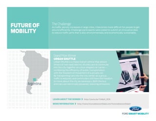 LEARN ABOUT THE WINNER   http://youtu.be/YirMyH_357k
MORE INFORMATION   http://www.futurodelamovilidad.com/futurodelamovilidad/
The Challenge
As traffic density increases in large cities, it becomes more difficult for people to get
around efficiently. Challenge participants were asked to submit an innovative idea
to reduce traffic jams that is also environmentally and economically sustainable.
Grand Prize Winner
URBAN SHUTTLE
Urban Shuttle is a mass-transit vehicle that allows
drivers of two-seat electric shuttle cars to commute
into the city together on a bus-shaped car carrier –
combining the efficiency of public transportation
with the freedom of movement of a private car.
By transporting cars into the city center as a group,
traffic is reduced, and commuters still have the freedom
to move about the city as necessary. Both the bus
and cars are electrically powered, reducing emissions.Argentina
FUTURE OF
MOBILITY
 