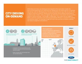 Cars located at hubs and on street
for one-way or return trips.
Charged by the minute; congestion charge,
fuel and insurance included.
F
A network of Ford-owned electric and
EcoBoost-powered vehicles positioned
around London.
Easier, quicker and more ﬂexible than
car club alternatives.
GOALSThe Experiment
Ford car-sharing on-demand in
London targets a better customer
experience and improved
operational efficiency compared
to existing car-sharing models.
While there are many car-sharing services based on the reservation model, the
focus of this experiment is on-demand use. Researchers are exploring how to optimize
the service, such as offering pay-by-minute and enabling one-way trips across the city.
A fleet of Ford Focus Electric vehicles and Ford Fiestas with EcoBoost powertrains is
located across London. Users can register, get directions to the nearest service location,
reserve a vehicle and pay – all through a mobile app. The London service targets a
better customer experience and improved operational efficiency compared to existing
car-sharing models. Car-sharing through the use of zero and low-emissions vehicles
can reduce congestion and pollution.
CITY DRIVING
ON-DEMAND
Sustainability
New Revenue Streams
New Customers
London
 