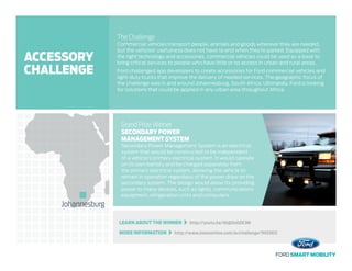 LEARN ABOUT THE WINNER   http://youtu.be/I6djOnGDE3M
MORE INFORMATION   http://www.innocentive.com/ar/challenge/9933612
The Challenge
Commercial vehicles transport people, animals and goods wherever they are needed,
but the vehicles’ usefulness does not have to end when they’re parked. Equipped with
the right technology and accessories, commercial vehicles could be used as a base to
bring critical services to people who have little or no access in urban and rural areas.
Ford challenged app developers to create accessories for Ford commercial vehicles and
light-duty trucks that improve the delivery of needed services. The geographic focus of
the challenge was in and around Johannesburg, South Africa. Ultimately, Ford is looking
for solutions that could be applied in any urban area throughout Africa.
Grand Prize Winner
SECONDARY POWER
MANAGEMENT SYSTEM
Secondary Power Management System is an electrical
system that would be constructed to be independent
of a vehicle’s primary electrical system. It would operate
on its own battery and be charged separately from
the primary electrical system, allowing the vehicle to
remain in operation regardless of the power draw on the
secondary system. The design would allow for providing
power to many devices, such as lights, communications
equipment, refrigeration units and computers.
Johannesburg
ACCESSORY
CHALLENGE
 