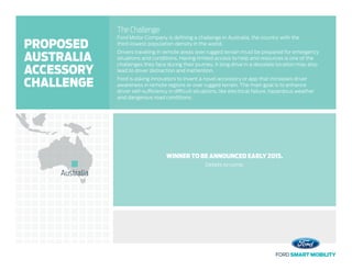 The Challenge
Ford Motor Company is defining a challenge in Australia, the country with the
third-lowest population density in the world.
Drivers traveling in remote areas over rugged terrain must be prepared for emergency
situations and conditions. Having limited access to help and resources is one of the
challenges they face during their journey. A long drive in a desolate location may also
lead to driver distraction and inattention.
Ford is asking innovators to invent a novel accessory or app that increases driver
awareness in remote regions or over rugged terrain. The main goal is to enhance
driver self-sufficiency in difficult situations, like electrical failure, hazardous weather
and dangerous road conditions.
WINNER TO BE ANNOUNCED EARLY 2015.
Details to come.
Australia
PROPOSED
AUSTRALIA
ACCESSORY
CHALLENGE
 