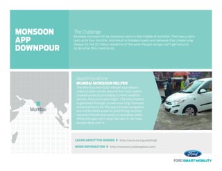 LEARN ABOUT THE WINNER   http://youtu.be/cgyu8yhfvgE
MORE INFORMATION   http://monsoon.challengepost.com/
The Challenge
Mumbai is known for its monsoon rains in the middle of summer. The heavy rains
last up to four months, and result in flooded roads and railways that create long
delays for the 12 million residents of the area. People simply can’t get around
to do what they need to do.
Grand Prize Winner
MUMBAI MONSOON HELPER
The Mumbai Monsoon Helper app allows
users to plan routes around the most water-
soaked areas by providing current weather
details, forecasts and maps. The information
is gathered through crowd-sourcing. Planned
enhancements for the app include navigation
around flooded areas by prioritizing recently
reported floods and areas of receding water.
While the app can’t stop the rain, it can help
people deal with it.
Mumbai
MONSOON
APP
DOWNPOUR
 
