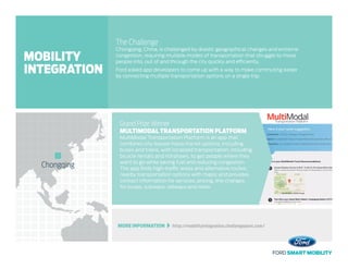 MORE INFORMATION   http://mobilityintegration.challengepost.com/
The Challenge
Chongqing, China, is challenged by drastic geographical changes and extreme
congestion, requiring multiple modes of transportation that struggle to move
people into, out of and through the city quickly and efficiently.
Ford asked app developers to come up with a way to make commuting easier
by connecting multiple transportation options on a single trip.
Grand Prize Winner
MULTIMODAL TRANSPORTATION PLATFORM
MultiModal Transportation Platform is an app that
combines city-based mass-transit options, including
buses and trains, with localized transportation, including
bicycle rentals and rickshaws, to get people where they
want to go while saving fuel and reducing congestion.
The app finds high-traffic areas and alternative routes;
nearby transportation options with maps; and provides
contact information for services, pricing, line changes
for buses, subways, railways and more.
Chongqing
MOBILITY
INTEGRATION
 