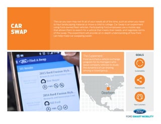 GOALSThe Experiment
Ford launched a vehicle exchange
program for its managers who
lease company vehicles to study
the dynamics of car-sharing
among a closed group.
The car you own may not fit all of your needs all of the time, such as when you need
to haul landscaping material or move a child to college. Car Swap is an experiment
using Ford-owned fleet vehicles. Participating Ford employees use a mobile app
that allows them to search for a vehicle that meets their needs, and negotiate terms
of the swap. The experiment will provide an in-depth understanding of how Ford
can help make car swapping easier.
CAR
SWAP
Sustainability
Shared Assets
New Customers
Dearborn
 
