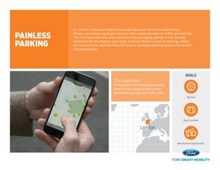 GOALS
The Experiment
Participants will exchange parking
permits for a plug-in device that
generates parking and traffic data.
In London, Ford is working to make parking easier for drivers and the city.
Drivers voluntarily use plug-in devices that create live data on traffic and parking.
The City Dash app tells users whether they are legally parked. If not, the app
recommends the nearest open spot. It allows drivers to pay for parking meters
by mobile phone, and identifies the closest available parking spots to the driver’s
final destination.
PAINLESS
PARKING
Big Data
New Customers
New Revenue Opportunities
London
 